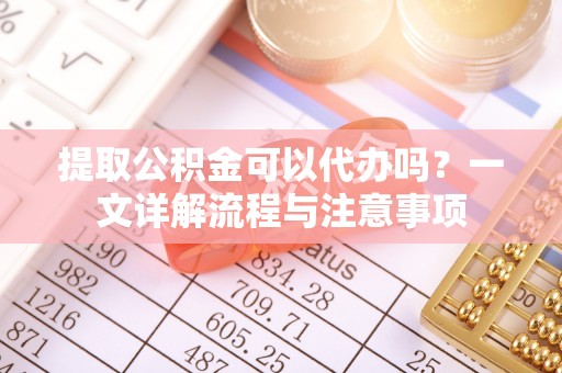 嘉黎提取公积金可以代办吗？一文详解流程与注意事项