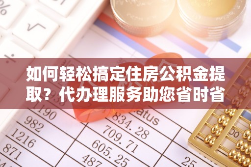 嘉黎如何轻松搞定住房公积金提取？代办理服务助您省时省力