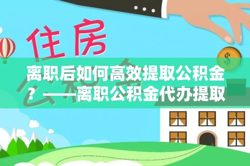 嘉黎离职后如何高效提取公积金？——离职公积金代办提取全流程解析
