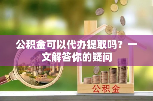 嘉黎公积金可以代办提取吗？一文解答你的疑问