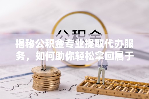 嘉黎揭秘公积金专业提取代办服务，如何助你轻松拿回属于你的资金