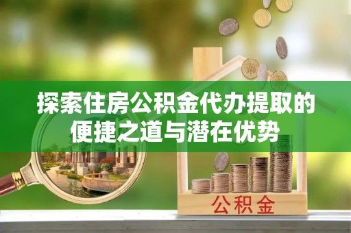 嘉黎探索住房公积金代办提取的便捷之道与潜在优势