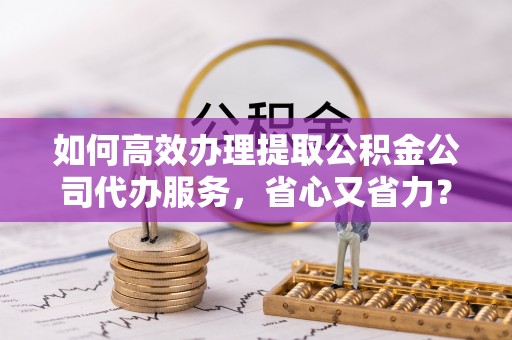 嘉黎如何高效办理提取公积金公司代办服务，省心又省力？
