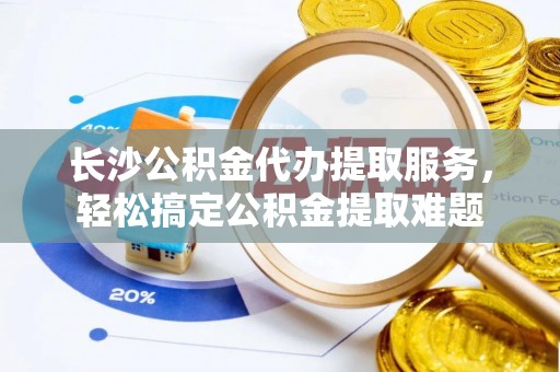 嘉黎长沙公积金代办提取服务，轻松搞定公积金提取难题