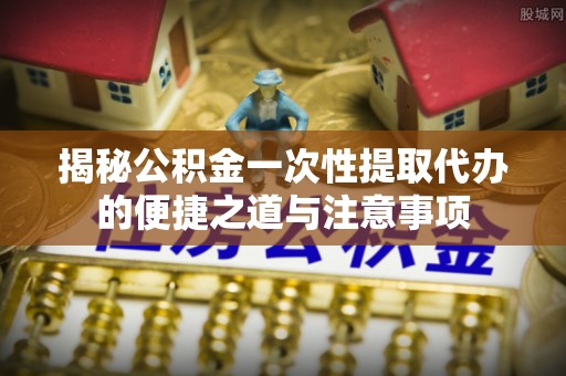 嘉黎揭秘公积金一次性提取代办的便捷之道与注意事项
