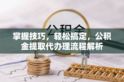 嘉黎掌握技巧，轻松搞定，公积金提取代办理流程解析