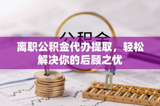 嘉黎离职公积金代办提取，轻松解决你的后顾之忧