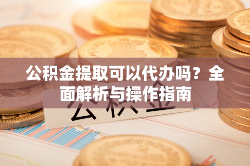 嘉黎公积金提取可以代办吗？全面解析与操作指南