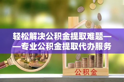 嘉黎轻松解决公积金提取难题——专业公积金提取代办服务详解