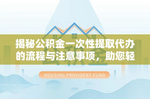 嘉黎揭秘公积金一次性提取代办的流程与注意事项，助您轻松搞定财务规划