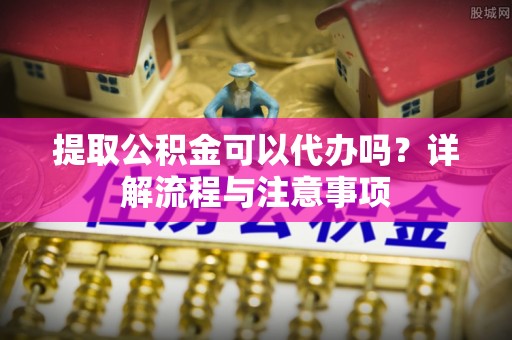 嘉黎提取公积金可以代办吗？详解流程与注意事项