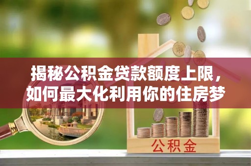 嘉黎揭秘公积金贷款额度上限，如何最大化利用你的住房梦？