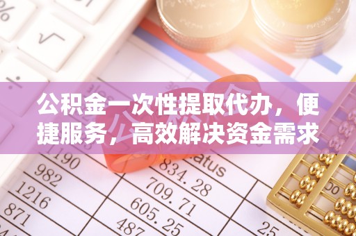 嘉黎公积金一次性提取代办，便捷服务，高效解决资金需求