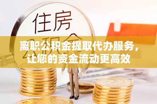 嘉黎离职公积金提取代办服务，让您的资金流动更高效
