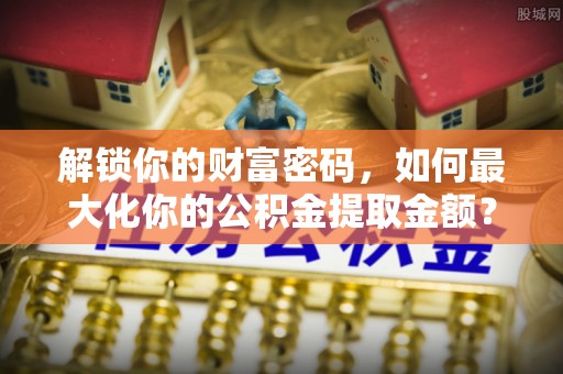 嘉黎解锁你的财富密码，如何最大化你的公积金提取金额？