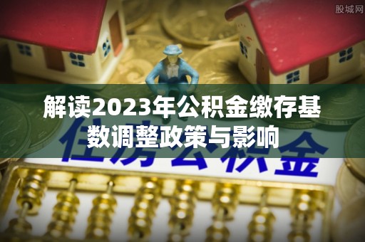 嘉黎解读2023年公积金缴存基数调整政策与影响