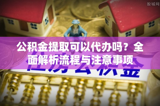 嘉黎公积金提取可以代办吗？全面解析流程与注意事项