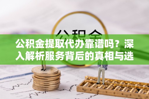 嘉黎公积金提取代办靠谱吗？深入解析服务背后的真相与选择指南