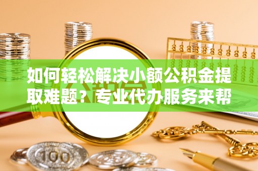 嘉黎如何轻松解决小额公积金提取难题？专业代办服务来帮忙