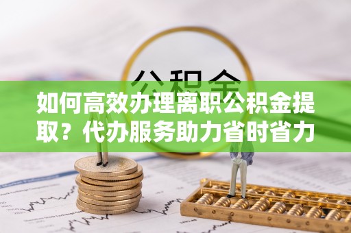 嘉黎如何高效办理离职公积金提取？代办服务助力省时省力