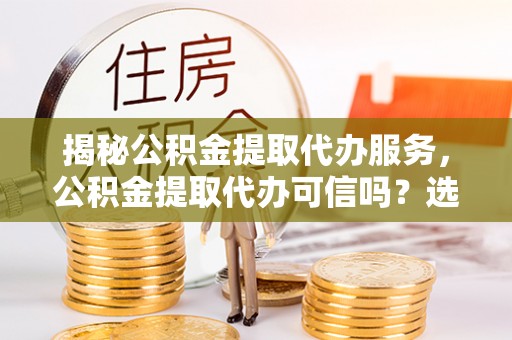 嘉黎揭秘公积金提取代办服务，公积金提取代办可信吗？选择前你需要知道的真相