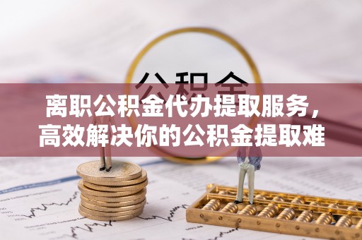嘉黎离职公积金代办提取服务，高效解决你的公积金提取难题