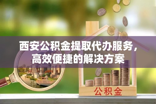 嘉黎西安公积金提取代办服务，高效便捷的解决方案