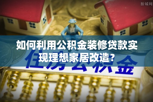 嘉黎如何利用公积金装修贷款实现理想家居改造？