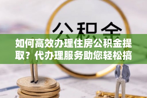 嘉黎如何高效办理住房公积金提取？代办理服务助您轻松搞定