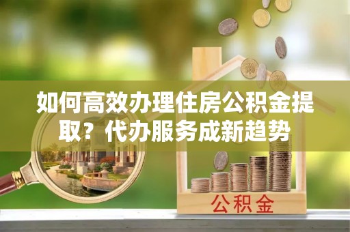 嘉黎如何高效办理住房公积金提取？代办服务成新趋势