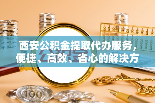 嘉黎西安公积金提取代办服务，便捷、高效、省心的解决方案