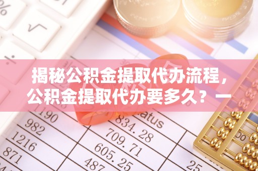 嘉黎揭秘公积金提取代办流程，公积金提取代办要多久？一文读懂