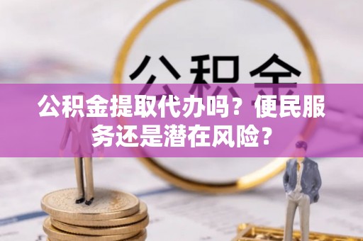 嘉黎公积金提取代办吗？便民服务还是潜在风险？