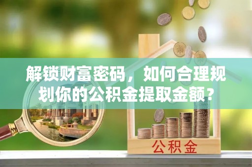 嘉黎解锁财富密码，如何合理规划你的公积金提取金额？