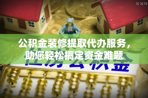 嘉黎公积金装修提取代办服务，助您轻松搞定资金难题