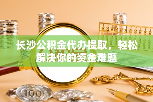嘉黎长沙公积金代办提取，轻松解决你的资金难题