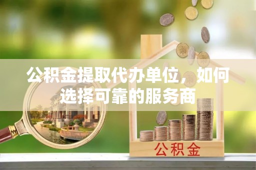 嘉黎公积金提取代办单位，如何选择可靠的服务商