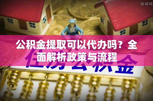 嘉黎公积金提取可以代办吗？全面解析政策与流程