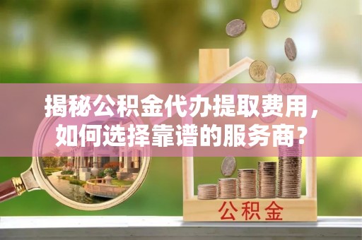 嘉黎揭秘公积金代办提取费用，如何选择靠谱的服务商？