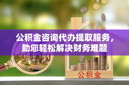 嘉黎公积金咨询代办提取服务，助您轻松解决财务难题