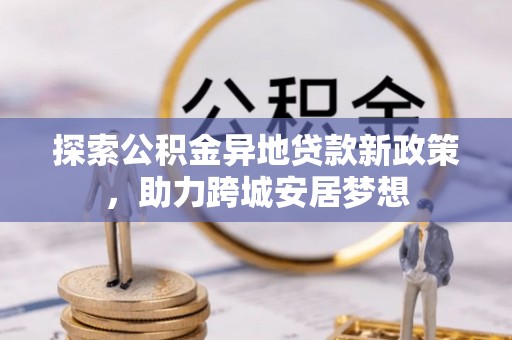嘉黎探索公积金异地贷款新政策，助力跨城安居梦想