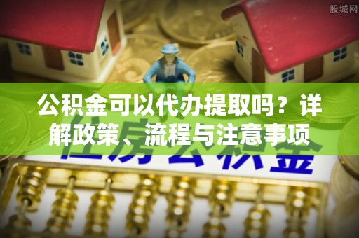 嘉黎公积金可以代办提取吗？详解政策、流程与注意事项