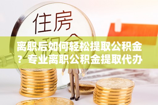 嘉黎离职后如何轻松提取公积金？专业离职公积金提取代办服务指南