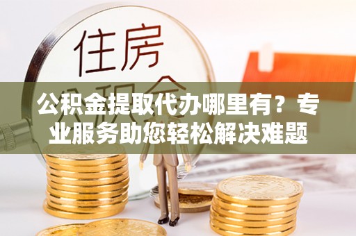 嘉黎公积金提取代办哪里有？专业服务助您轻松解决难题