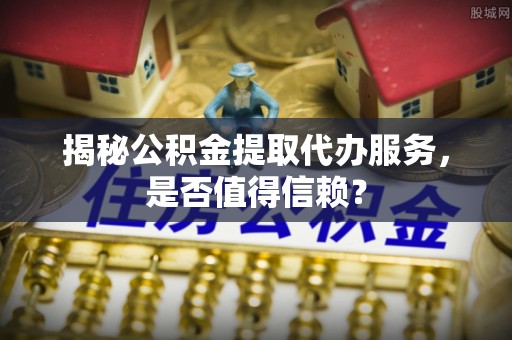 嘉黎揭秘公积金提取代办服务，是否值得信赖？