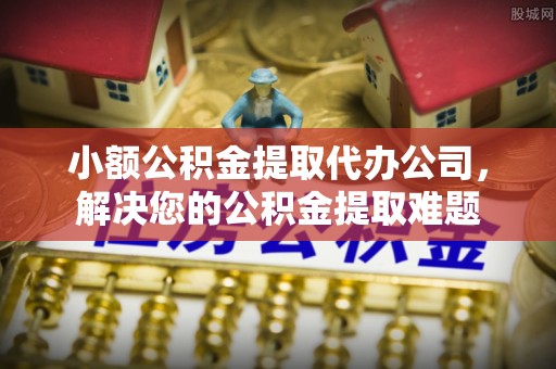 嘉黎小额公积金提取代办公司，解决您的公积金提取难题
