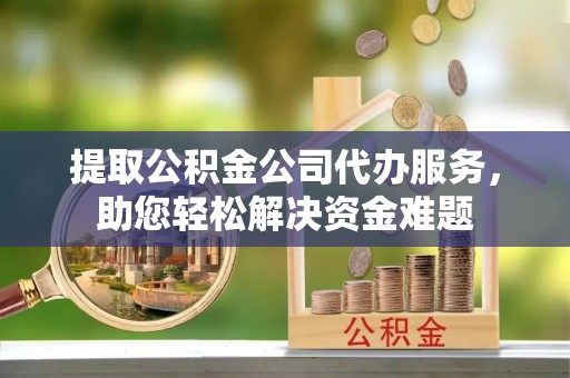 嘉黎提取公积金公司代办服务，助您轻松解决资金难题