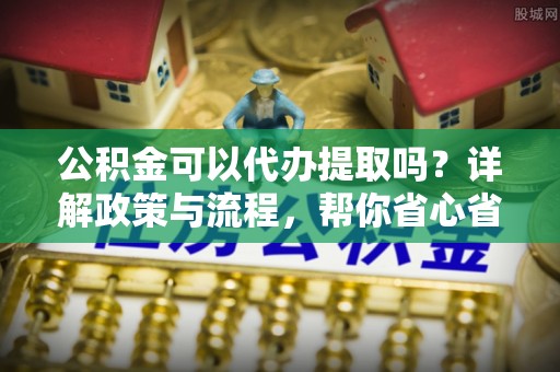 嘉黎公积金可以代办提取吗？详解政策与流程，帮你省心省力