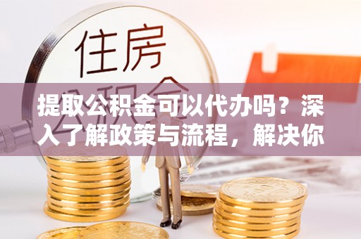 嘉黎提取公积金可以代办吗？深入了解政策与流程，解决你的疑问