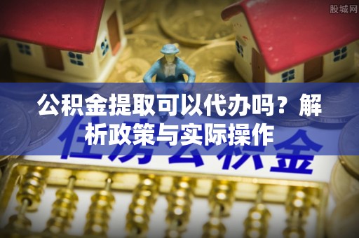 嘉黎公积金提取可以代办吗？解析政策与实际操作